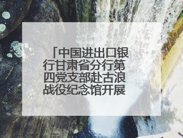 中国进出口银行甘肃省分行第四党支部赴古浪战役纪念馆开展主题党日活动