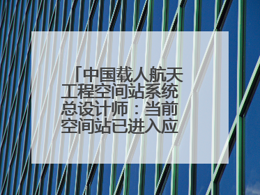 中国载人航天工程空间站系统总设计师：当前空间站已进入应用与发展阶段