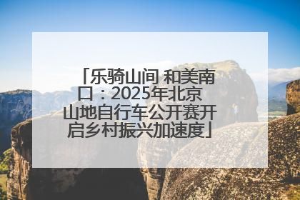乐骑山间 和美南口：2025年北京山地自行车公开赛开启乡村振兴加速度