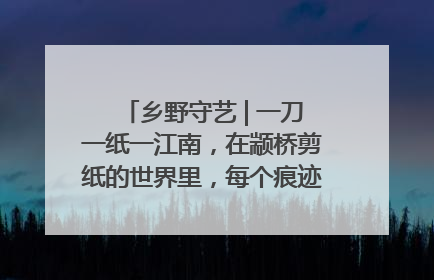 乡野守艺 | 一刀一纸一江南，在颛桥剪纸的世界里，每个痕迹都刻着水乡的柔情