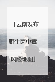 云南发布野生菌中毒风险地图