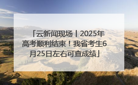 云新闻现场丨2025年高考顺利结束！我省考生6月25日左右可查成绩
