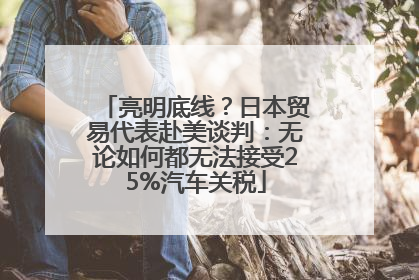 亮明底线？日本贸易代表赴美谈判：无论如何都无法接受25%汽车关税