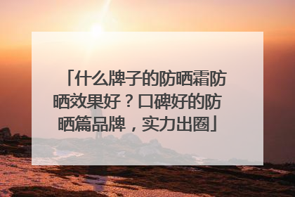 什么牌子的防晒霜防晒效果好？口碑好的防晒篇品牌，实力出圈