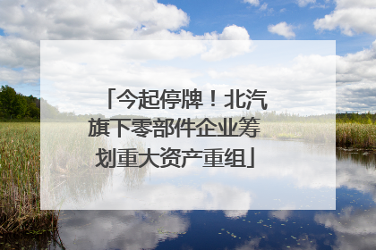 今起停牌！北汽旗下零部件企业筹划重大资产重组