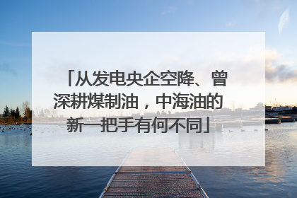 从发电央企空降、曾深耕煤制油，中海油的新一把手有何不同