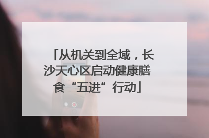 从机关到全域，长沙天心区启动健康膳食“五进”行动