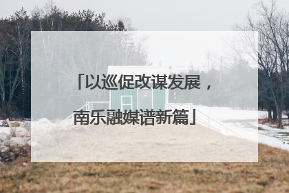 以巡促改谋发展，南乐融媒谱新篇