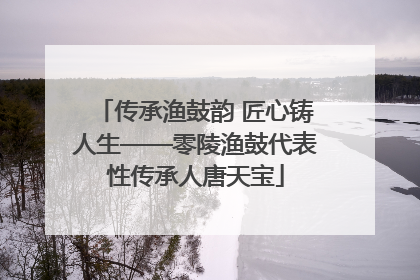 传承渔鼓韵 匠心铸人生——零陵渔鼓代表性传承人唐天宝
