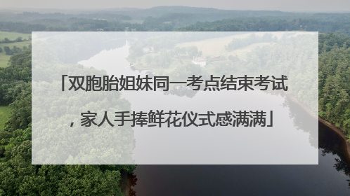 双胞胎姐妹同一考点结束考试，家人手捧鲜花仪式感满满