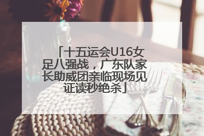 十五运会U16女足八强战，广东队家长助威团亲临现场见证读秒绝杀