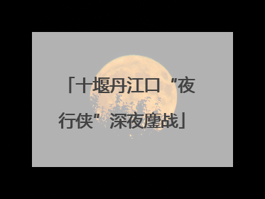 十堰丹江口“夜行侠”深夜鏖战