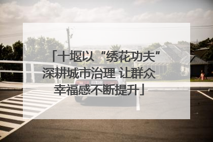 十堰以“绣花功夫”深耕城市治理 让群众幸福感不断提升