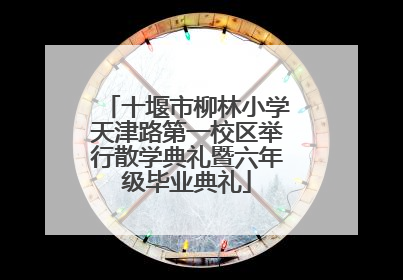 十堰市柳林小学天津路第一校区举行散学典礼暨六年级毕业典礼