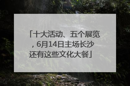 十大活动、五个展览，6月14日主场长沙还有这些文化大餐