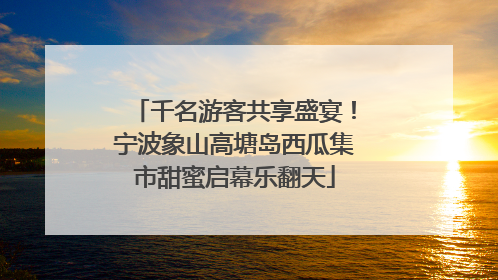 千名游客共享盛宴！宁波象山高塘岛西瓜集市甜蜜启幕乐翻天