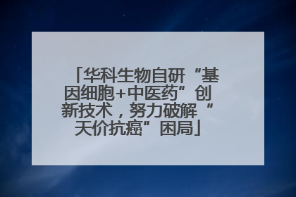 华科生物自研“基因细胞+中医药”创新技术，努力破解“天价抗癌”困局