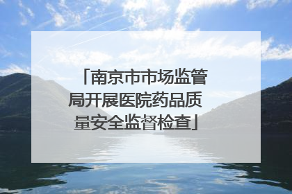 南京市市场监管局开展医院药品质量安全监督检查