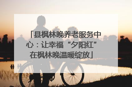 县枫林晚养老服务中心：让幸福“夕阳红”在枫林晚温暖绽放