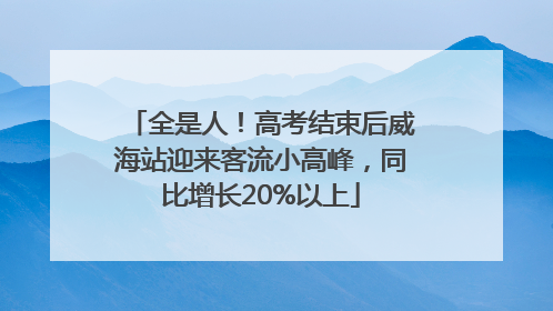全是人！高考结束后威海站迎来客流小高峰，同比增长20%以上