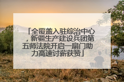 全覆盖入驻综治中心，新疆生产建设兵团第五师法院开启一扇门助力高速讨薪获赞