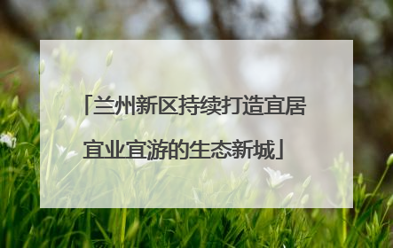 兰州新区持续打造宜居宜业宜游的生态新城