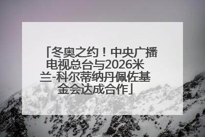 冬奥之约！中央广播电视总台与2026米兰-科尔蒂纳丹佩佐基金会达成合作