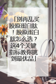 别再乱买胶原蛋白肽！胶原蛋白肽怎么选？这4个关键指标教你挑到最优品