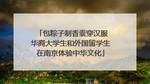 包粽子制香囊穿汉服 华裔大学生和外国留学生在南京体验中华文化