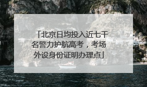 北京日均投入近七千名警力护航高考，考场外设身份证明办理点