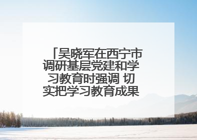 吴晓军在西宁市调研基层党建和学习教育时强调 切实把学习教育成果转化为惠民实效