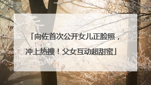 向佐首次公开女儿正脸照，冲上热搜！父女互动超甜蜜
