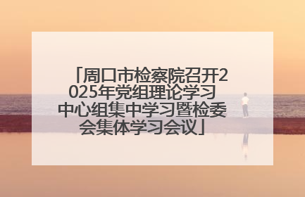 周口市检察院召开2025年党组理论学习中心组集中学习暨检委会集体学习会议