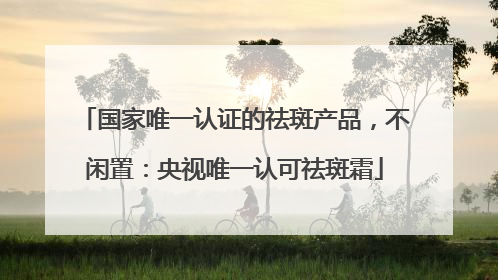 国家唯一认证的祛斑产品，不闲置：央视唯一认可祛斑霜