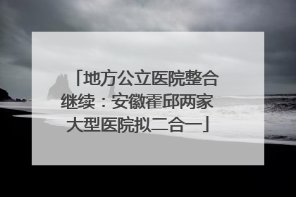 地方公立医院整合继续：安徽霍邱两家大型医院拟二合一