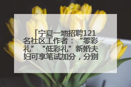 宁夏一地招聘121名社区工作者：“零彩礼”“低彩礼”新婚夫妇可享笔试加分，分别加1分、0.5分