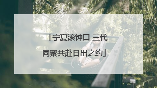 宁夏滚钟口 三代同聚共赴日出之约
