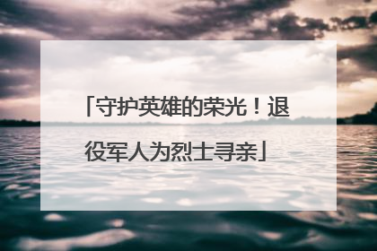 守护英雄的荣光！退役军人为烈士寻亲