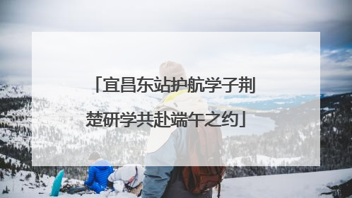 宜昌东站护航学子荆楚研学共赴端午之约