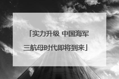 实力升级 中国海军三航母时代即将到来