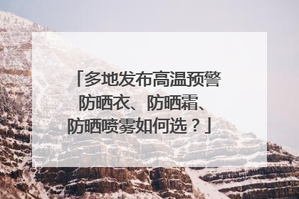 多地发布高温预警 防晒衣、防晒霜、防晒喷雾如何选？