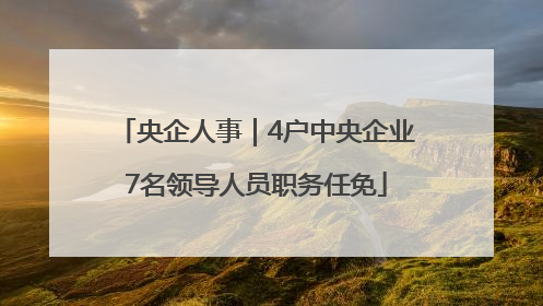 央企人事｜4户中央企业7名领导人员职务任免
