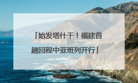 始发塔什干！福建首趟回程中亚班列开行