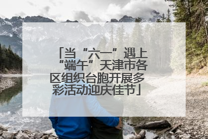 当“六一”遇上“端午”天津市各区组织台胞开展多彩活动迎庆佳节