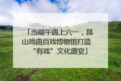 当端午遇上六一，昆山戏曲百戏博物馆打造“有戏”文化盛宴