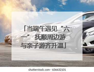 当端午遇见“六一” 抚顺周边游与亲子游齐升温