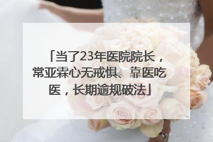 当了23年医院院长，常亚霖心无戒惧、靠医吃医，长期逾规破法