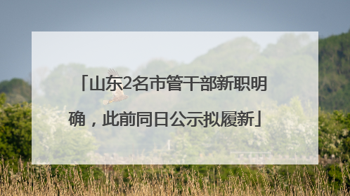 山东2名市管干部新职明确，此前同日公示拟履新