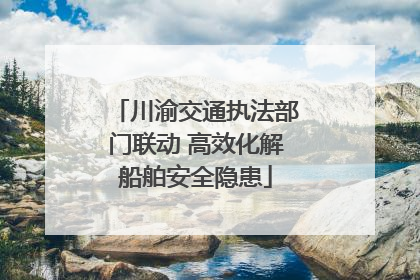川渝交通执法部门联动 高效化解船舶安全隐患