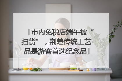 市内免税店端午被“扫货”，荆楚传统工艺品是游客首选纪念品